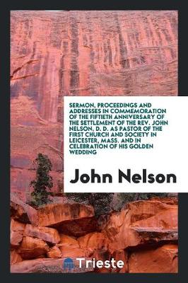 Book cover for Sermon, Proceedings and Addresses in Commemoration of the Fiftieth Anniversary of the Settlement of the Rev. John Nelson, D. D. as Pastor of the First Church and Society in Leicester, Mass. and in Celebration of His Golden Wedding