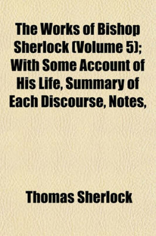 Cover of The Works of Bishop Sherlock (Volume 5); With Some Account of His Life, Summary of Each Discourse, Notes, &C