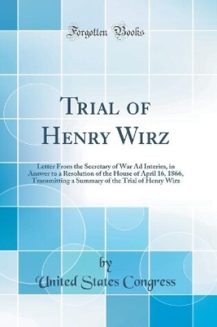 Cover of Trial of Henry Wirz: Letter From the Secretary of War Ad Interim, in Answer to a Resolution of the House of April 16, 1866, Transmitting a Summary of the Trial of Henry Wirz (Classic Reprint)