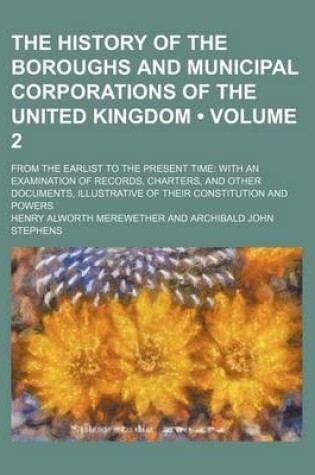 Cover of The History of the Boroughs and Municipal Corporations of the United Kingdom (Volume 2); From the Earlist to the Present Time with an Examination of Records, Charters, and Other Documents, Illustrative of Their Constitution and Powers