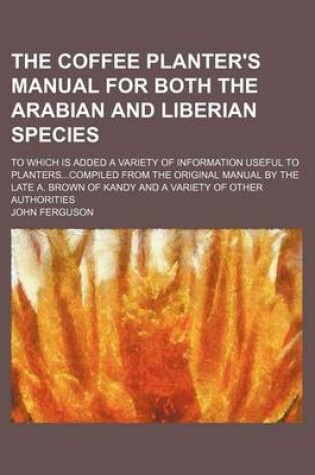 Cover of The Coffee Planter's Manual for Both the Arabian and Liberian Species; To Which Is Added a Variety of Information Useful to Planters...Compiled from the Original Manual by the Late A. Brown of Kandy and a Variety of Other Authorities