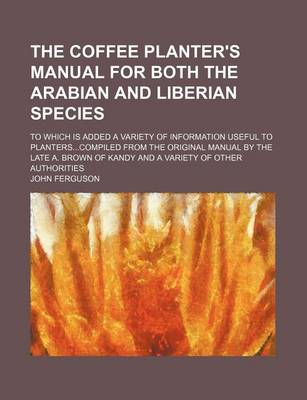 Book cover for The Coffee Planter's Manual for Both the Arabian and Liberian Species; To Which Is Added a Variety of Information Useful to Planters...Compiled from the Original Manual by the Late A. Brown of Kandy and a Variety of Other Authorities