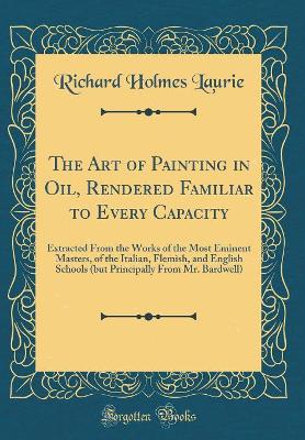 Book cover for The Art of Painting in Oil, Rendered Familiar to Every Capacity: Extracted From the Works of the Most Eminent Masters, of the Italian, Flemish, and English Schools (but Principally From Mr. Bardwell) (Classic Reprint)