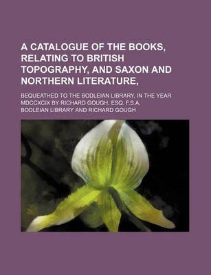 Book cover for A Catalogue of the Books, Relating to British Topography, and Saxon and Northern Literature; Bequeathed to the Bodleian Library, in the Year MDCCXCIX by Richard Gough, Esq. F.S.A.