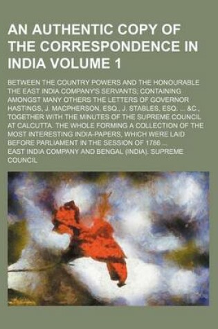 Cover of An Authentic Copy of the Correspondence in India Volume 1; Between the Country Powers and the Honourable the East India Company's Servants Containing Amongst Many Others the Letters of Governor Hastings, J. MacPherson, Esq., J. Stables, Esq. &C., Togethe