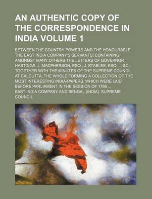 Book cover for An Authentic Copy of the Correspondence in India Volume 1; Between the Country Powers and the Honourable the East India Company's Servants Containing Amongst Many Others the Letters of Governor Hastings, J. MacPherson, Esq., J. Stables, Esq. &C., Togethe