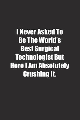 Book cover for I Never Asked To Be The World's Best Surgical Technologist But Here I Am Absolutely Crushing It.