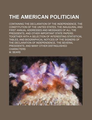 Book cover for The American Politician; Containing the Declaration of the Independence, the Constitution of the United States, the Inaugural and First Annual Addresses and Messages of All the Presidents, and Other Important State Papers Together with a Selection of Interesti