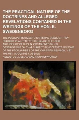 Cover of The Practical Nature of the Doctrines and Alleged Revelations Contained in the Writings of the Hon. E. Swedenborg; The Peculiar Motives to Christian Conduct They Suggest in a Letter to His Grace the Lord Archbishop of Dublin, Occasioned by His Observations on