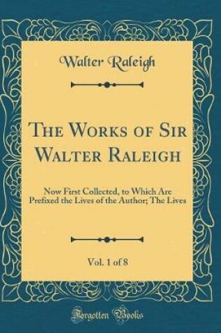 Cover of The Works of Sir Walter Raleigh, Vol. 1 of 8: Now First Collected, to Which Are Prefixed the Lives of the Author; The Lives (Classic Reprint)