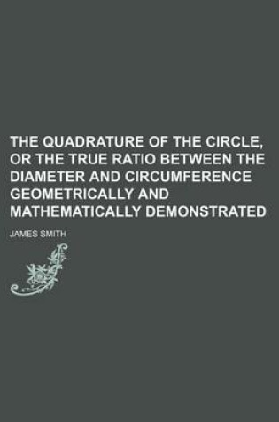 Cover of The Quadrature of the Circle, or the True Ratio Between the Diameter and Circumference Geometrically and Mathematically Demonstrated