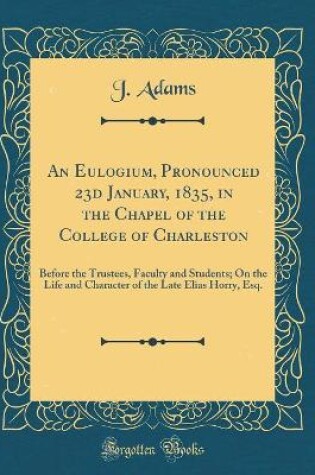 Cover of An Eulogium, Pronounced 23d January, 1835, in the Chapel of the College of Charleston: Before the Trustees, Faculty and Students; On the Life and Character of the Late Elias Horry, Esq. (Classic Reprint)