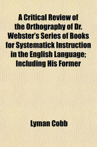 Cover of A Critical Review of the Orthography of Dr. Webster's Series of Books for Systematick Instruction in the English Language; Including His Former