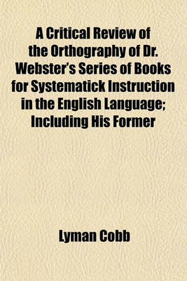 Book cover for A Critical Review of the Orthography of Dr. Webster's Series of Books for Systematick Instruction in the English Language; Including His Former