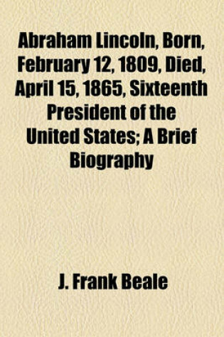 Cover of Abraham Lincoln, Born, February 12, 1809, Died, April 15, 1865, Sixteenth President of the United States; A Brief Biography