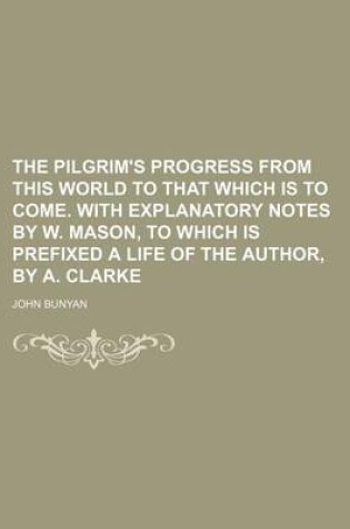 Cover of The Pilgrim's Progress from This World to That Which Is to Come. with Explanatory Notes by W. Mason, to Which Is Prefixed a Life of the Author, by A. Clarke