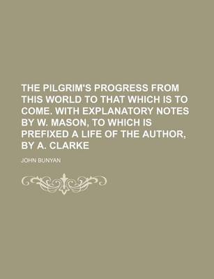 Book cover for The Pilgrim's Progress from This World to That Which Is to Come. with Explanatory Notes by W. Mason, to Which Is Prefixed a Life of the Author, by A. Clarke