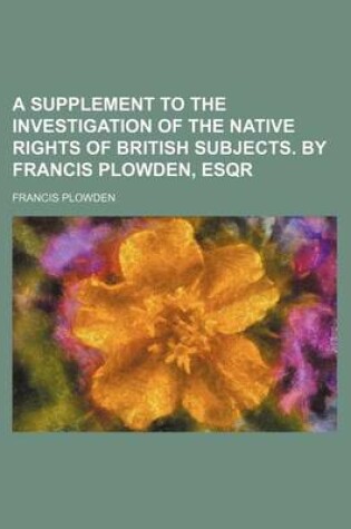 Cover of A Supplement to the Investigation of the Native Rights of British Subjects. by Francis Plowden, Esqr