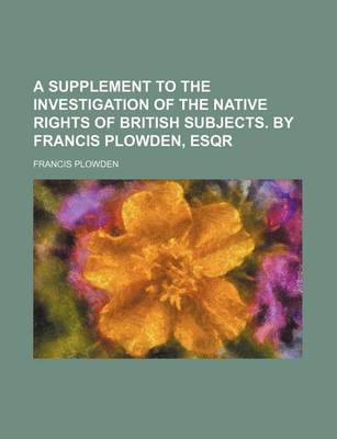 Book cover for A Supplement to the Investigation of the Native Rights of British Subjects. by Francis Plowden, Esqr