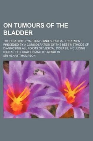 Cover of On Tumours of the Bladder; Their Nature, Symptoms, and Surgical Treatment Preceded by a Consideration of the Best Methods of Diagnosing All Forms of V