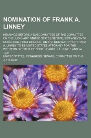 Cover of Nomination of Frank A. Linney; Hearings Before a Subcommittee of the Committee on the Judiciary, United States Senate, Sixty-Seventh Congress, First Session, on the Nomination of Frank A. Linney to Be United States Attorney for the Western District of Nor