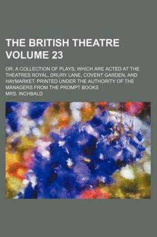 Cover of The British Theatre Volume 23; Or, a Collection of Plays, Which Are Acted at the Theatres Royal, Drury Lane, Covent Garden, and Haymarket. Printed Under the Authority of the Managers from the Prompt Books