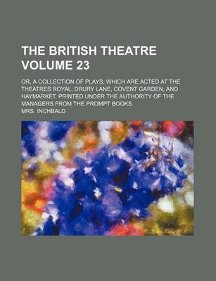 Book cover for The British Theatre Volume 23; Or, a Collection of Plays, Which Are Acted at the Theatres Royal, Drury Lane, Covent Garden, and Haymarket. Printed Under the Authority of the Managers from the Prompt Books