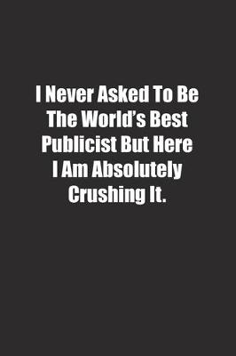 Book cover for I Never Asked To Be The World's Best Publicist But Here I Am Absolutely Crushing It.