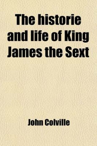 Cover of The Historie and Life of King James the Sext; Being an Account of the Affairs of Scotland from the Year 1566 to the Year 1596 with a Short Continuation to the Year 1617