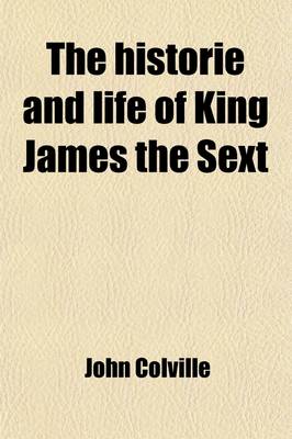 Book cover for The Historie and Life of King James the Sext; Being an Account of the Affairs of Scotland from the Year 1566 to the Year 1596 with a Short Continuation to the Year 1617
