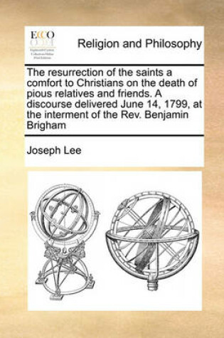 Cover of The Resurrection of the Saints a Comfort to Christians on the Death of Pious Relatives and Friends. a Discourse Delivered June 14, 1799, at the Interment of the Rev. Benjamin Brigham