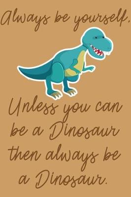 Book cover for Always Be Yourself, Unless You Can Be A Dinosaur Then Always Be A Dinosaur.