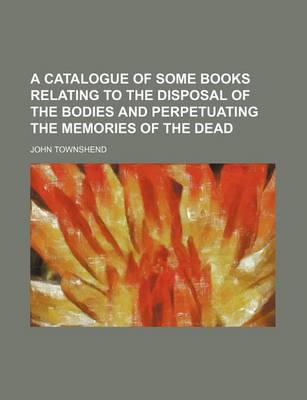 Book cover for A Catalogue of Some Books Relating to the Disposal of the Bodies and Perpetuating the Memories of the Dead