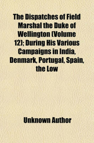 Cover of The Dispatches of Field Marshal the Duke of Wellington (Volume 12); During His Various Campaigns in India, Denmark, Portugal, Spain, the Low Countries, and France, from 1799 to 1818