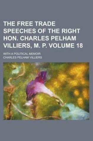 Cover of The Free Trade Speeches of the Right Hon. Charles Pelham Villiers, M. P; With a Political Memoir Volume 18