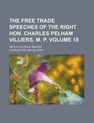 Book cover for The Free Trade Speeches of the Right Hon. Charles Pelham Villiers, M. P; With a Political Memoir Volume 18