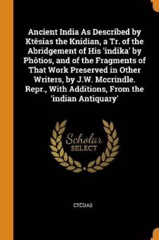 Cover of Ancient India as Described by Kt sias the Knidian, a Tr. of the Abridgement of His 'indika' by Ph tios, and of the Fragments of That Work Preserved in Other Writers, by J.W. McCrindle. Repr., with Additions, from the 'indian Antiquary'