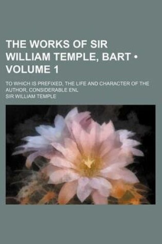 Cover of The Works of Sir William Temple, Bart (Volume 1); To Which Is Prefixed, the Life and Character of the Author, Considerable Enl