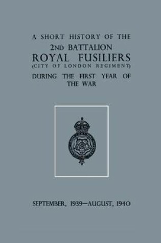 Cover of A Short History of the 2nd Bn. Royal Fusiliers (City of London Regiment) During the First Year of the War, September 1939 - August 1940