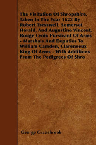 Cover of The Visitation Of Shropshire, Taken In The Year 1623 By Robert Tresswell, Somerset Herald, And Augustine Vincent, Rouge Croix Pursivant Of Arms - Marshals And Deputies To William Camden, Clareneeux King Of Arms - With Additions From The Pedigrees Of Shro