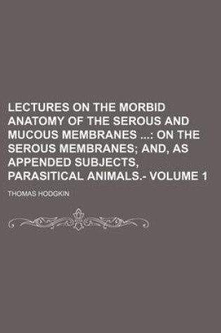 Cover of Lectures on the Morbid Anatomy of the Serous and Mucous Membranes Volume 1; On the Serous Membranes And, as Appended Subjects, Parasitical Animals.-