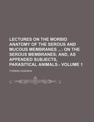 Book cover for Lectures on the Morbid Anatomy of the Serous and Mucous Membranes Volume 1; On the Serous Membranes And, as Appended Subjects, Parasitical Animals.-