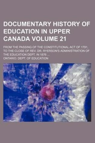 Cover of Documentary History of Education in Upper Canada Volume 21; From the Passing of the Constitutional Act of 1791, to the Close of REV. Dr. Ryerson's Administration of the Education Dept. in 1876