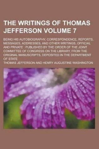 Cover of The Writings of Thomas Jefferson (Volume 7); Being His Autobiography, Correspondence, Reports, Messages, Addresses, and Other Writings