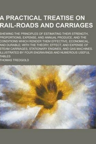 Cover of A Practical Treatise on Rail-Roads and Carriages; Shewing the Principles of Estimating Their Strength, Proportions, Expense, and Annual Produce, and