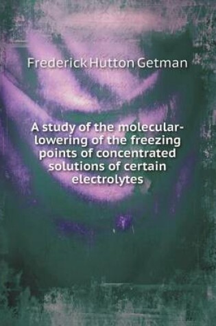 Cover of A study of the molecular-lowering of the freezing points of concentrated solutions of certain electrolytes