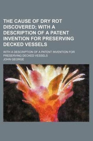 Cover of The Cause of Dry Rot Discovered; With a Description of a Patent Invention for Preserving Decked Vessels. with a Description of a Patent Invention for Preserving Decked Vessels