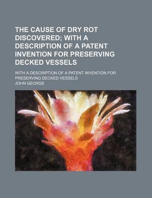 Book cover for The Cause of Dry Rot Discovered; With a Description of a Patent Invention for Preserving Decked Vessels. with a Description of a Patent Invention for Preserving Decked Vessels