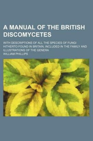 Cover of A Manual of the British Discomycetes; With Descriptions of All the Species of Fungi Hitherto Found in Britain, Included in the Family and Illustrations of the Genera