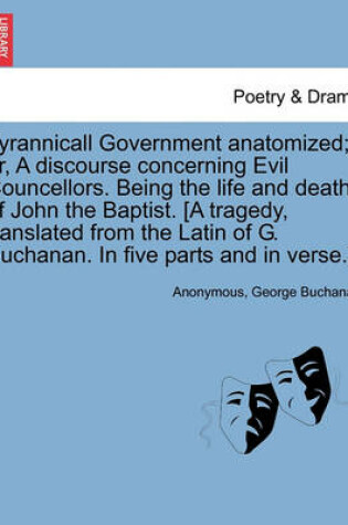 Cover of Tyrannicall Government Anatomized; Or, a Discourse Concerning Evil Councellors. Being the Life and Death of John the Baptist. [A Tragedy, Translated from the Latin of G. Buchanan. in Five Parts and in Verse.]